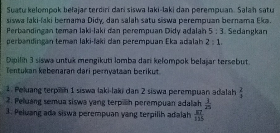 Suatu kelompok belajar terdiri dari siswa laki-laki dan perempuan. Salah satu 
siswa laki-laki bernama Didy, dan salah satu siswa perempuan bernama Eka. 
Perbandingan teman laki-laki dan perempuan Didy adalah 5:3. Sedangkan 
perbandingan teman laki-laki dan perempuan Eka adalah 2:1. 
Dipilih 3 siswa untuk mengikuti lomba dari kelompok belajar tersebut. 
Tentukan kebenaran dari pernyataan berikut. 
1. Peluang terpilih 1 siswa laki-laki dan 2 siswa perempuan adalah  2/3 
2. Peluang semua siswa yang terpilih perempuan adalah  3/25 
3. Peluang ada siswa perempuan yang terpilih adalah  87/115 