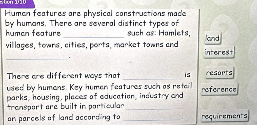 stion 1/10 
Human features are physical constructions made 
by humans. There are several distinct types of 
human feature _such as: Hamlets, land 
villages, towns, cities, ports, market towns and 
interest 
_. 
There are different ways that _is resorts 
used by humans. Key human features such as retail reference 
parks, housing, places of education, industry and 
transport are built in particular_ 
on parcels of land according to _requirements 
.