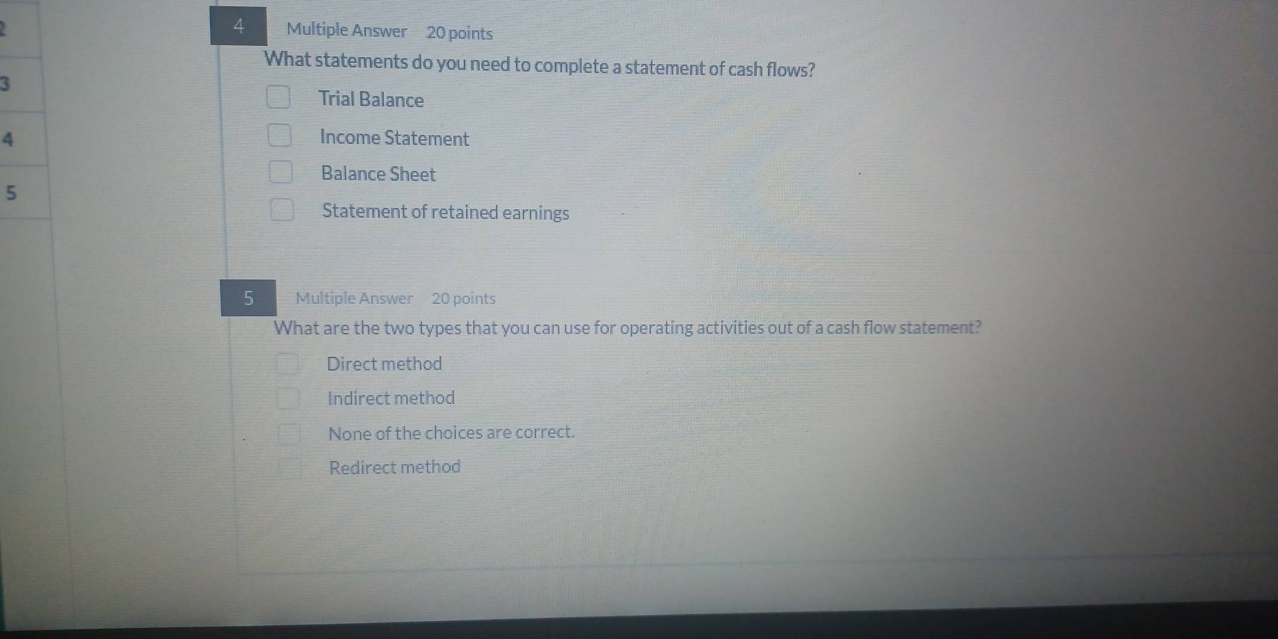 Multiple Answer 20 points
What statements do you need to complete a statement of cash flows?
3
Trial Balance
4 Income Statement
Balance Sheet
5
Statement of retained earnings
5 Multiple Answer 20 points
What are the two types that you can use for operating activities out of a cash flow statement?
Direct method
Indirect method
None of the choices are correct.
Redirect method