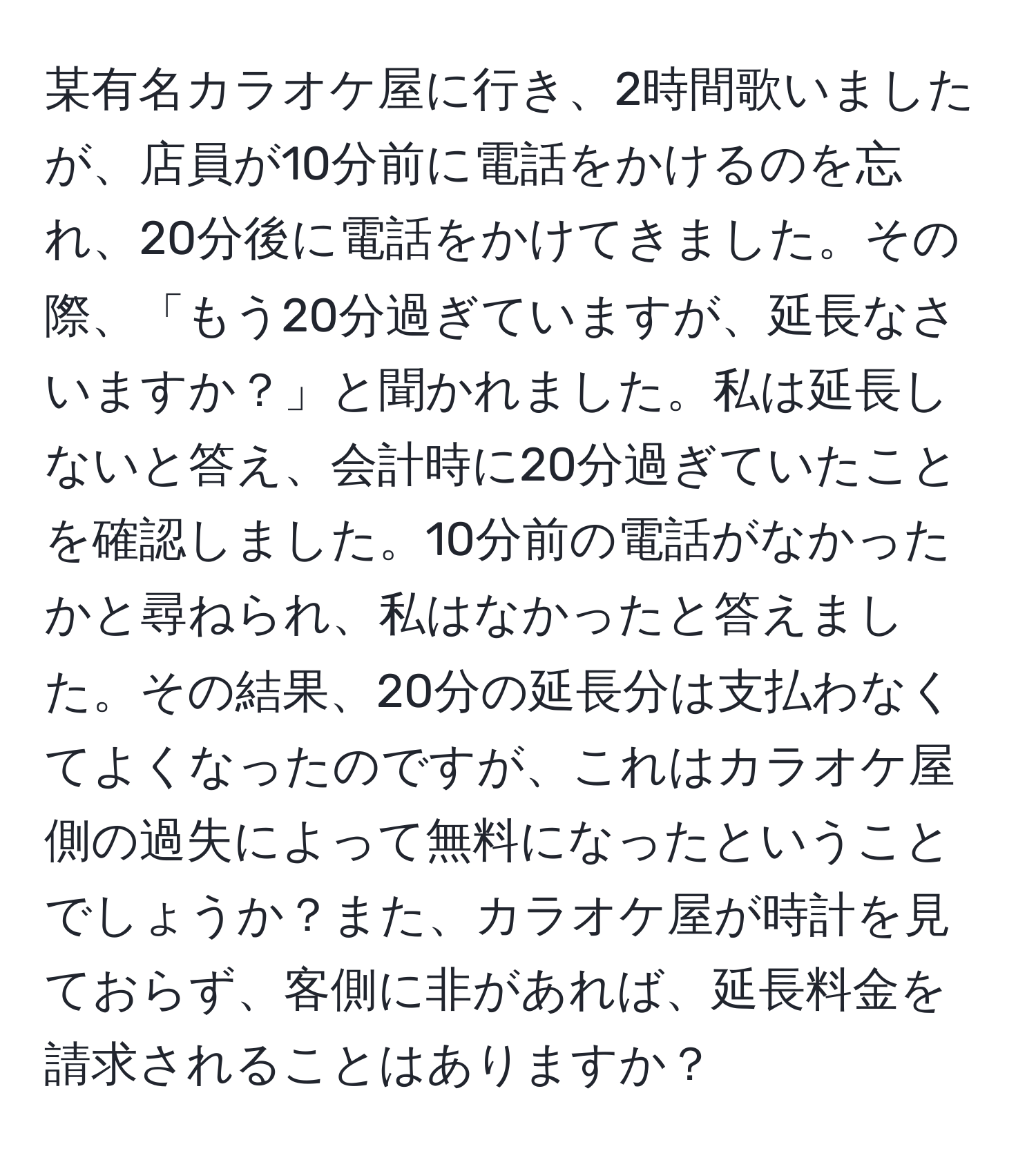 某有名カラオケ屋に行き、2時間歌いましたが、店員が10分前に電話をかけるのを忘れ、20分後に電話をかけてきました。その際、「もう20分過ぎていますが、延長なさいますか？」と聞かれました。私は延長しないと答え、会計時に20分過ぎていたことを確認しました。10分前の電話がなかったかと尋ねられ、私はなかったと答えました。その結果、20分の延長分は支払わなくてよくなったのですが、これはカラオケ屋側の過失によって無料になったということでしょうか？また、カラオケ屋が時計を見ておらず、客側に非があれば、延長料金を請求されることはありますか？