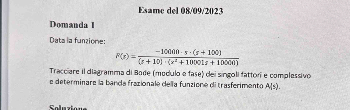 Esame del 08/09/2023 
Domanda 1 
Data la funzione:
F(s)= (-10000· s· (s+100))/(s+10)· (s^2+10001s+10000) 
Tracciare il diagramma di Bode (modulo e fase) dei singoli fattori e complessivo 
e determinare la banda frazionale della funzione di trasferimento A(s). 
Soluzione