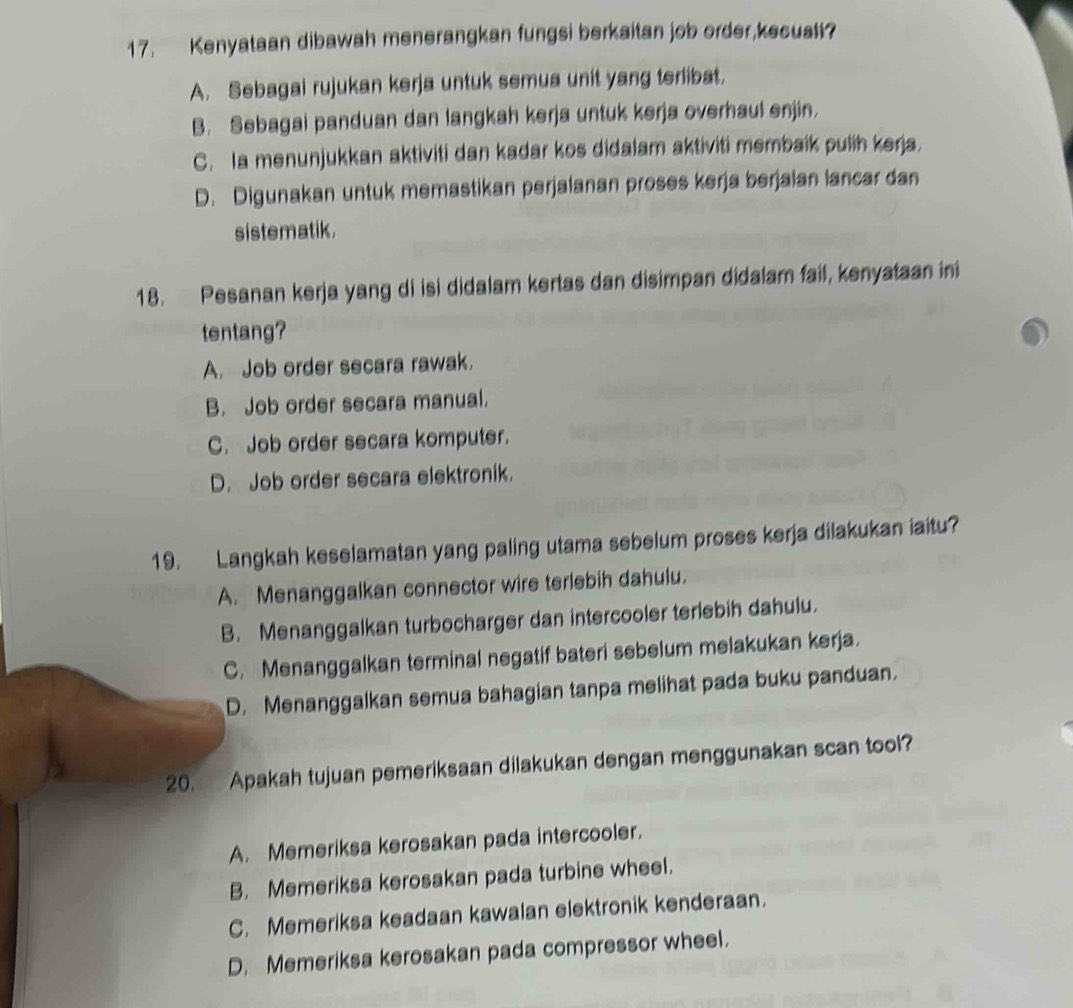 Kenyataan dibawah menerangkan fungsi berkaitan job order,kecuali?
A. Sebagai rujukan kerja untuk semua unit yang terlibat.
B. Sebagai panduan dan langkah kerja untuk kerja overhaul enjin.
C. a menunjukkan aktiviti dan kadar kos didalam aktiviti membaik pulih kerja.
D. Digunakan untuk memastikan perjalanan proses kerja berjalan lancar dan
sistematik .
18. Pesanan kerja yang di isi didalam kertas dan disimpan didalam fail, kenyataan ini
tentang?
A. Job order secara rawak.
B. Job order secara manual.
C. Job order secara komputer.
D. Job order secara elektronik.
19. Langkah keselamatan yang paling utama sebelum proses kerja dilakukan iaitu?
A. Menanggalkan connector wire terlebih dahulu.
B. Menanggalkan turbocharger dan intercooler terlebih dahulu.
C. Menanggalkan terminal negatif bateri sebelum melakukan kerja.
D. Menanggalkan semua bahagian tanpa melihat pada buku panduan.
20. Apakah tujuan pemeriksaan dilakukan dengan menggunakan scan tool?
A. Memeriksa kerosakan pada intercooler.
B. Memeriksa kerosakan pada turbine wheel.
C. Memeriksa keadaan kawalan elektronik kenderaan.
D. Memeriksa kerosakan pada compressor wheel.