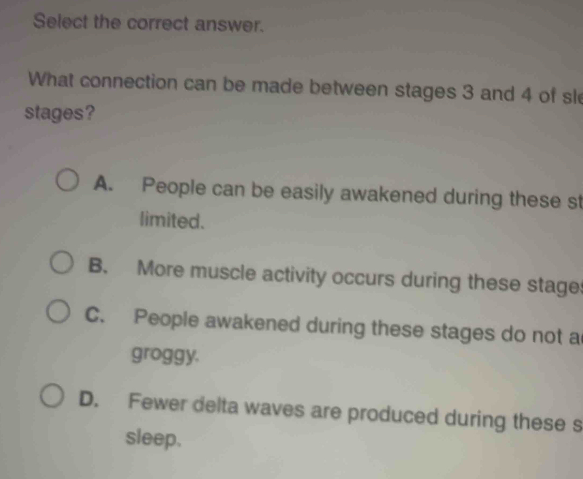 Select the correct answer.
What connection can be made between stages 3 and 4 of sl
stages?
A. People can be easily awakened during these st
limited.
B. More muscle activity occurs during these stage
C. People awakened during these stages do not a
groggy.
D. Fewer delta waves are produced during these s
sleep.