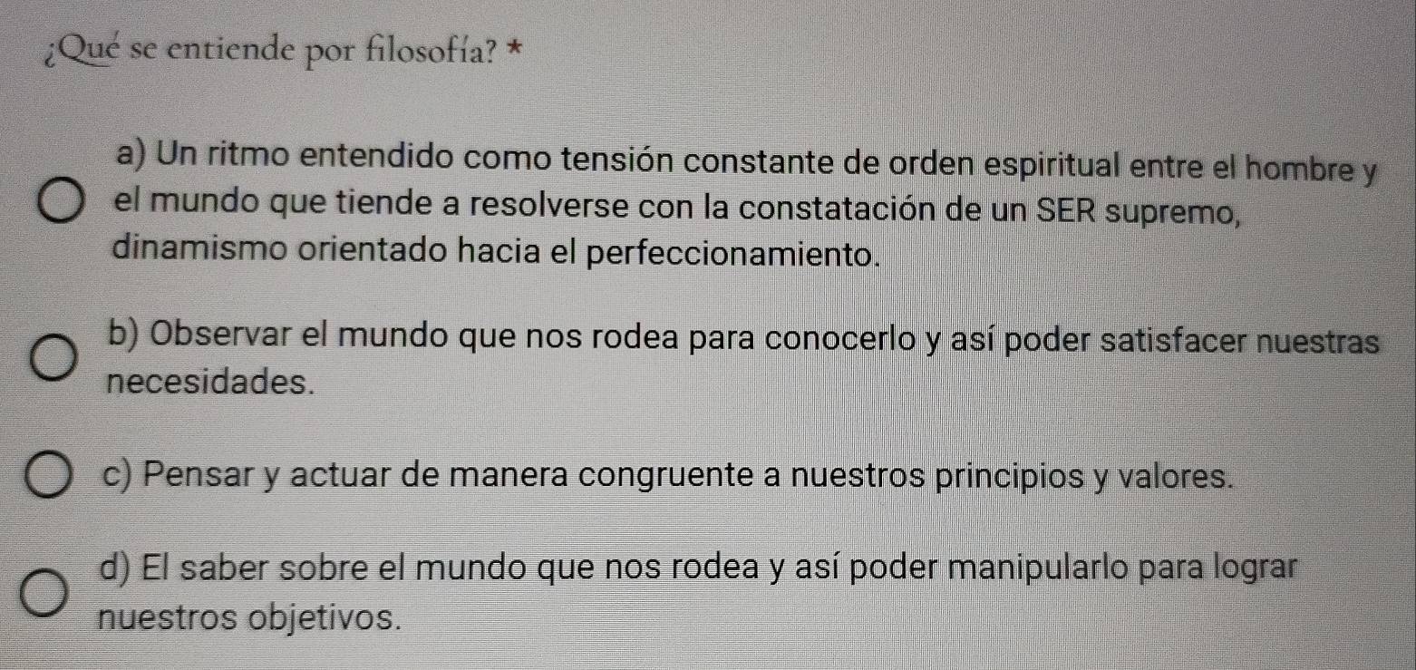 ¿Qué se entiende por filosofía? *
a) Un ritmo entendido como tensión constante de orden espiritual entre el hombre y
el mundo que tiende a resolverse con la constatación de un SER supremo,
dinamismo orientado hacia el perfeccionamiento.
b) Observar el mundo que nos rodea para conocerlo y así poder satisfacer nuestras
necesidades.
c) Pensar y actuar de manera congruente a nuestros principios y valores.
d) El saber sobre el mundo que nos rodea y así poder manipularlo para lograr
nuestros objetivos.