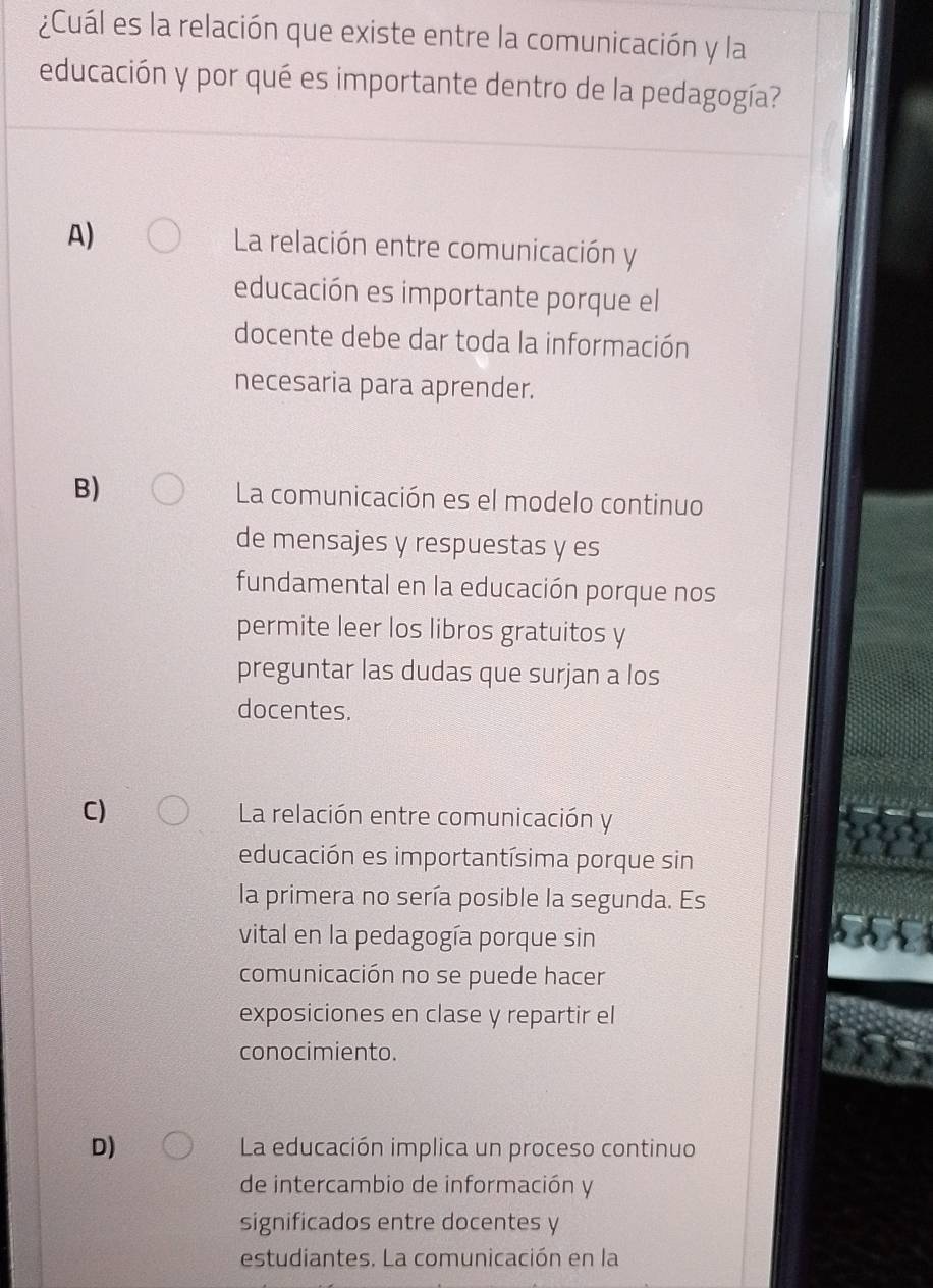 ¿Cuál es la relación que existe entre la comunicación y la
educación y por qué es importante dentro de la pedagogía?
A) La relación entre comunicación y
educación es importante porque el
docente debe dar toda la información
necesaria para aprender.
B) La comunicación es el modelo continuo
de mensajes y respuestas y es
fundamental en la educación porque nos
permite leer los libros gratuitos y
preguntar las dudas que surjan a los
docentes.
C) La relación entre comunicación y
educación es importantísima porque sin
la primera no sería posible la segunda. Es
vital en la pedagogía porque sin
comunicación no se puede hacer
exposiciones en clase y repartir el
conocimiento.
D) La educación implica un proceso continuo
de intercambio de información y
significados entre docentes y
estudiantes. La comunicación en la