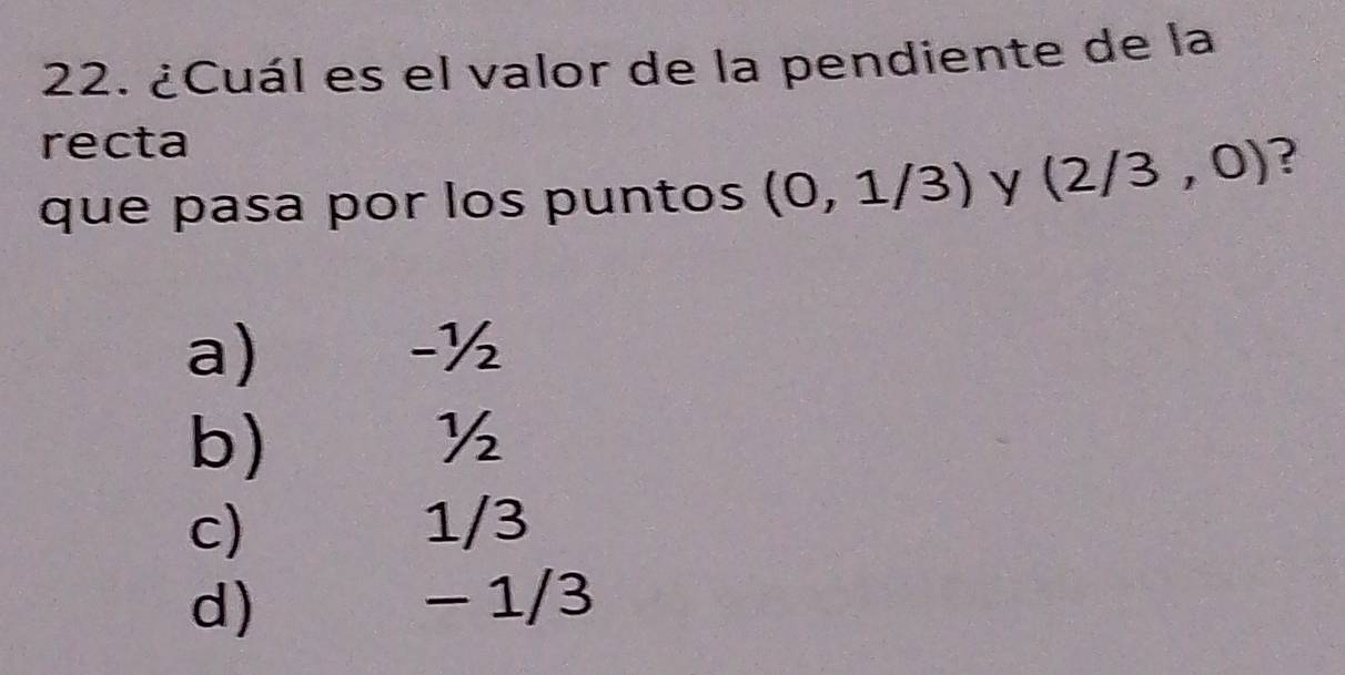 ¿Cuál es el valor de la pendiente de la
recta
que pasa por los puntos (0,1/3) y (2/3,0) ?
a)
-½
b) €£ ½
c) 1/3
d) − 1/3