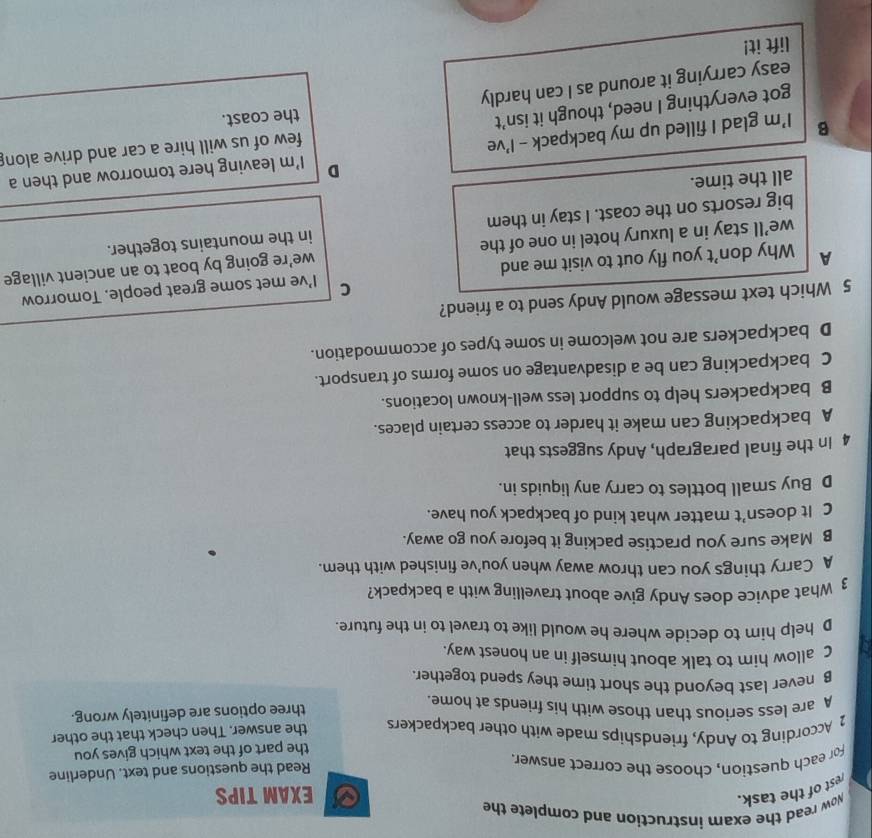 rest of the task. Now read the exam instruction and complete the
EXAM TIPS
For each question, choose the correct answer.
Read the questions and text. Underline
the part of the text which gives you
2 According to Andy, friendships made with other backpackers the answer. Then check that the other
A are less serious than those with his friends at home.
three options are definitely wrong.
B never last beyond the short time they spend together.
C allow him to talk about himself in an honest way.
D help him to decide where he would like to travel to in the future.
3 What advice does Andy give about travelling with a backpack?
A Carry things you can throw away when you’ve finished with them.
B Make sure you practise packing it before you go away.
C It doesn’t matter what kind of backpack you have.
D Buy small bottles to carry any liquids in.
4 In the final paragraph, Andy suggests that
A backpacking can make it harder to access certain places.
B backpackers help to support less well-known locations.
C backpacking can be a disadvantage on some forms of transport.
D backpackers are not welcome in some types of accommodation.
5 Which text message would Andy send to a friend?
C
A Why don’t you fly out to visit me and I've met some great people. Tomorrow
we’ll stay in a luxury hotel in one of the we’re going by boat to an ancient village
big resorts on the coast. I stay in them in the mountains together.
all the time.
D
B I’m glad I filled up my backpack - I’ve I'm leaving here tomorrow and then a
few of us will hire a car and drive alon
got everything I need, though it isn’t
the coast.
easy carrying it around as I can hardly
lift it!