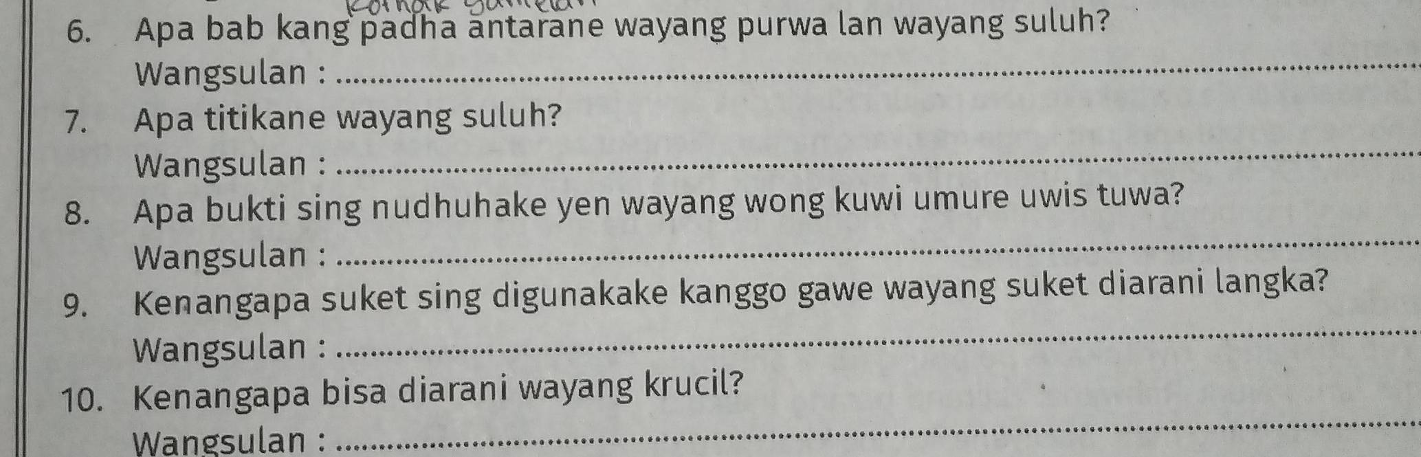 Apa bab kang padha antarane wayang purwa lan wayang suluh? 
Wangsulan : 
_ 
7. Apa titikane wayang suluh? 
Wangsulan : 
_ 
8. Apa bukti sing nudhuhake yen wayang wong kuwi umure uwis tuwa? 
Wangsulan : 
_ 
9. Kenangapa suket sing digunakake kanggo gawe wayang suket diarani langka? 
Wangsulan : 
_ 
_ 
10. Kenangapa bisa diarani wayang krucil? 
Wangsulan :