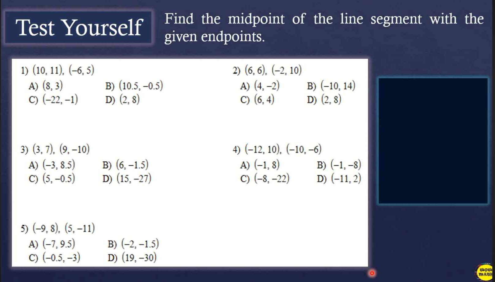 Test Yourself Find the midpoint of the line segment with the
given endpoints.
1) (10,11),(-6,5) 2) (6,6),(-2,10)
A) (8,3) B) (10.5,-0.5) A) (4,-2) B) (-10,14)
C) (-22,-1) D) (2,8) C) (6,4) D) (2,8)
3) (3,7), (9,-10) 4) (-12,10),(-10,-6)
A) (-3,8.5) B) (6,-1.5) A) (-1,8) B) (-1,-8)
C) (5,-0.5) D) (15,-27) C) (-8,-22) D) (-11,2)
5) (-9,8),(5,-11)
A) (-7,9.5) B) (-2,-1.5)
C) (-0.5,-3) D) (19,-30)
dou