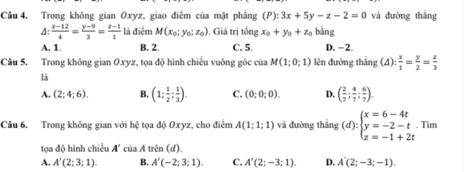 Trong không gian Oxyz, giao điểm của mặt phăng (P):3x+5y-z-2=0 và đường thắng
4:  (x-12)/4 = (y-9)/3 = (z-1)/1  là điểm M(x_0;y_0;z_0). Giá trị tổng x_0+y_0+z_0 bằng
A. 1. B. 2. C. 5. D. -2.
Câu 5. Trong không gian Oxyz, tọa độ hình chiếu vuông góc của M(1;0;1) lên đường thăng (△ ): x/1 = y/2 = z/3 
là
A. (2;4;6). B. (1; 1/2 ; 1/3 ). C. (0;0;0). D. ( 2/7 ; 4/7 ; 6/7 ). 
Câu 6. Trong không gian với hệ tọa độ Oxyz, cho điểm A(1;1;1) và đường thắng (d):beginarrayl x=6-4t y=-2-t z=-1+2tendarray.. Tìm
tọa độ hình chiếu A'ciaAtren(d).
A. A'(2;3;1). B. A'(-2;3;1). C. A'(2;-3;1). D. A'(2;-3;-1).