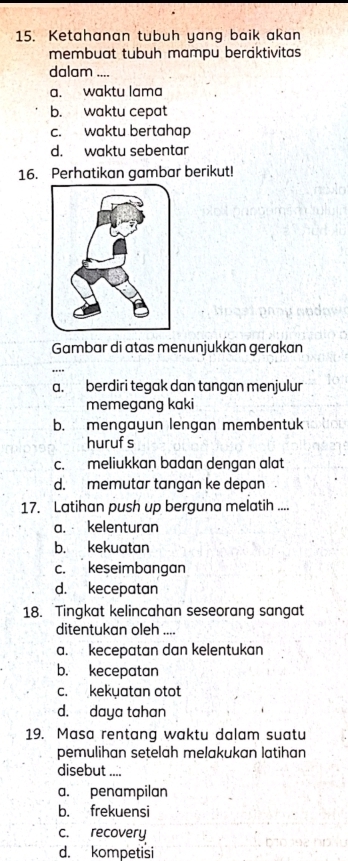 Ketahanan tübüh yang baik akan
membuat tubuh mampu beraktivitas
dalam ...
a. waktu lama
b. waktu cepat
c. waktu bertahap
d. waktu sebentar
16. Perhatikan gambar berikut!
Gambar di atas menunjukkan gerakan
a. berdiri tegak dan tangan menjulur
memegang kaki
b. mengayun lengan membentuk
huruf s
c. meliukkan badan dengan alat
d. memutar tangan ke depan
17. Latihan push up berguna melatih ....
a. kelenturan
b. kekuatan
c. keseimbangan
d. kecepatan
18. Tingkat kelincahan seseorang sangat
ditentukan oleh ....
a. kecepatan dan kelentukan
b. kecepatan
c. kekuatan otot
d. daya tahan
19. Masa rentang waktu dalam suatu
pemulihan setelah melakukan latihan
disebut ....
a. penampilan
b. frekuensi
c. recovery
d. kompetisi