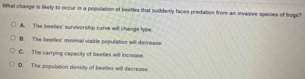 What change is likely to occur in a population of beetles that suddenly faces predation from an invasive species of frogs?
A. The beetles' survivorship curve will change type.
B. The beetles' minimal viable population will decrease.
C. The carrying capacity of beetles will increase.
D. The population density of beetles will decrease.