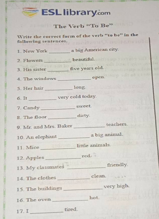 ESLlibrarycom 
The Verb “To Be” 
Write the correct form of the verb “to be” in the 
following sentences. 
1. New York _a big American city. 
2. Flowers _beautiful. 
3. His sister _five years old. 
4. The windows _open. 
S. Her hair _long 
6. It _very cold today. 
7. Candy_ 
sweet 
8. The floor _dirty 
9. Mr. and Mrs. Baker _teachers. 
10. An elephant _a big animal. 
11. Mice _little animals. 
12. Apples _red 
13. My classmates _friendly 
14. The clothes _clean. 
15. The buildings _very high 
16. The oven _hot. 
17. I _tired.