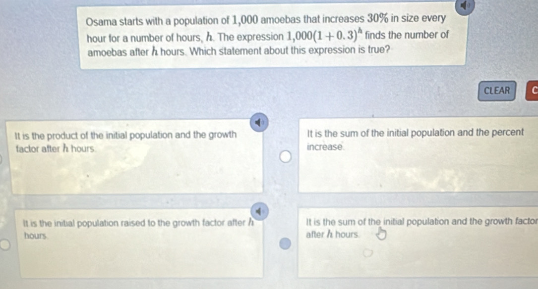 Osama starts with a population of 1,000 amoebas that increases 30% in size every
hour for a number of hours, h. The expression 1,000(1+0.3)^h finds the number of
amoebas after h hours. Which statement about this expression is true?
CLEAR C
It is the product of the initial population and the growth It is the sum of the initial population and the percent
factor after h hours increase.
It is the initial population raised to the growth factor after h It is the sum of the initial population and the growth factor
hours. after h hours.