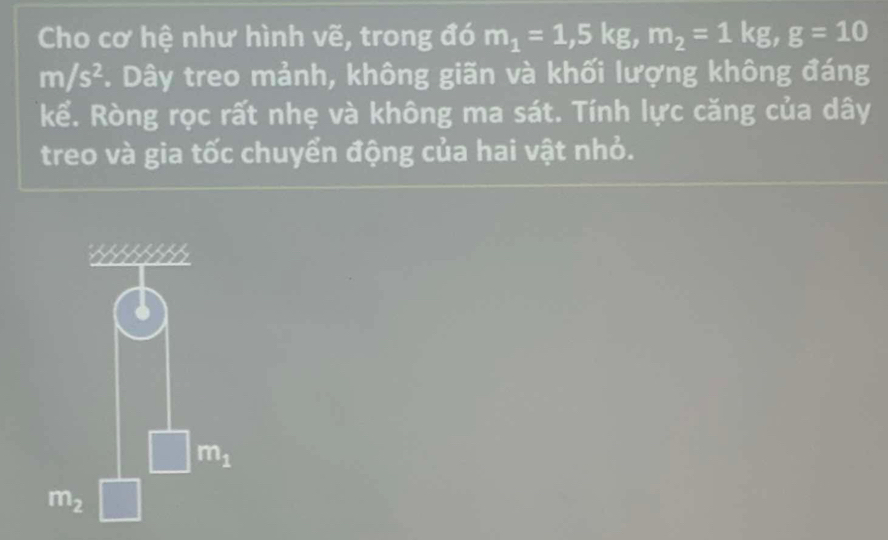 Cho cơ hệ như hình vẽ, trong đó m_1=1, 5kg, m_2=1kg, g=10
m/s^2 *. Dây treo mảnh, không giãn và khối lượng không đáng 
kể. Ròng rọc rất nhẹ và không ma sát. Tính lực căng của dây 
treo và gia tốc chuyển động của hai vật nhỏ.
m_1
m_2