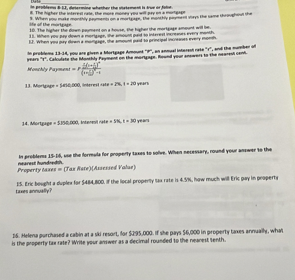 Date 
_ 
In problems 8-12, determine whether the statement is true or folse. 
8. The higher the interest rate, the more money you will pay on a mortgage 
9. When you make monthly payments on a mortgage, the monthly payment stays the same throughout the 
life of the mortgage. 
10. The higher the down payment on a house, the higher the mortgage amount will be. 
11. When you pay down a mortgage, the amount paid to interest increases every month. 
12. When you pay down a mortgage, the amount paid to principal increases every month. 
In problems 13-14, you are given a Mortgage Amount "P", an annual interest rate "r", and the number of 
years "t". Calculate the Monthly Payment on the mortgage. Round your answers to the nearest cent. 
Monthly Payment =pfrac  r/12 (1+ r/12 )^n(1+ r/12 )^n-1
13. Mortgage =$450,000 , Interest rate = 2% , t=20 years
14, Mortgage =$350,000 , Interest rate =5% , t=30 years
In problems 15-16, use the formula for property taxes to solve. When necessary, round your answer to the 
nearest hundredth. 
Property taxes = (Tax Rate)(Assessed Value) 
15. Eric bought a duplex for $484,800. If the local property tax rate is 4.5%, how much will Eric pay in property 
taxes annually? 
16. Helena purchased a cabin at a ski resort, for $295,000. If she pays $6,000 in property taxes annually, what 
is the property tax rate? Write your answer as a decimal rounded to the nearest tenth.