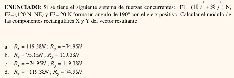 ENUNCIADO: Si se tiene el siguiente sistema de fuerzas concurrentes: F1=(10vector i+38vector j)N,
F2=(120N;NE) V F3=20N forma un ángulo de 190° con el eje x positivo. Calcular el módulo de
las componentes rectangulares X y Y del vector resultante.
a. R_x=119.38N; R_y=-74.95N
b. R_x=75.15N; R_y=119.38N
c. R_x=-74.95N; R_y=119.38N
d. R_x=-119.38N; R_y=74.95N