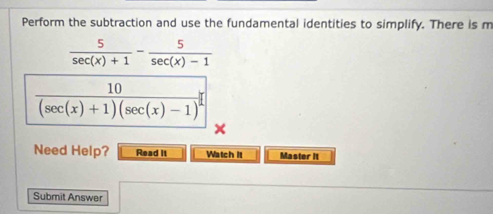 Perform the subtraction and use the fundamental identities to simplify. There is m
 5/sec (x)+1 - 5/sec (x)-1 
frac 10(sec (x)+1)(sec (x)-1)^2
Need Help? Read It Watch It Master it 
Submit Answer