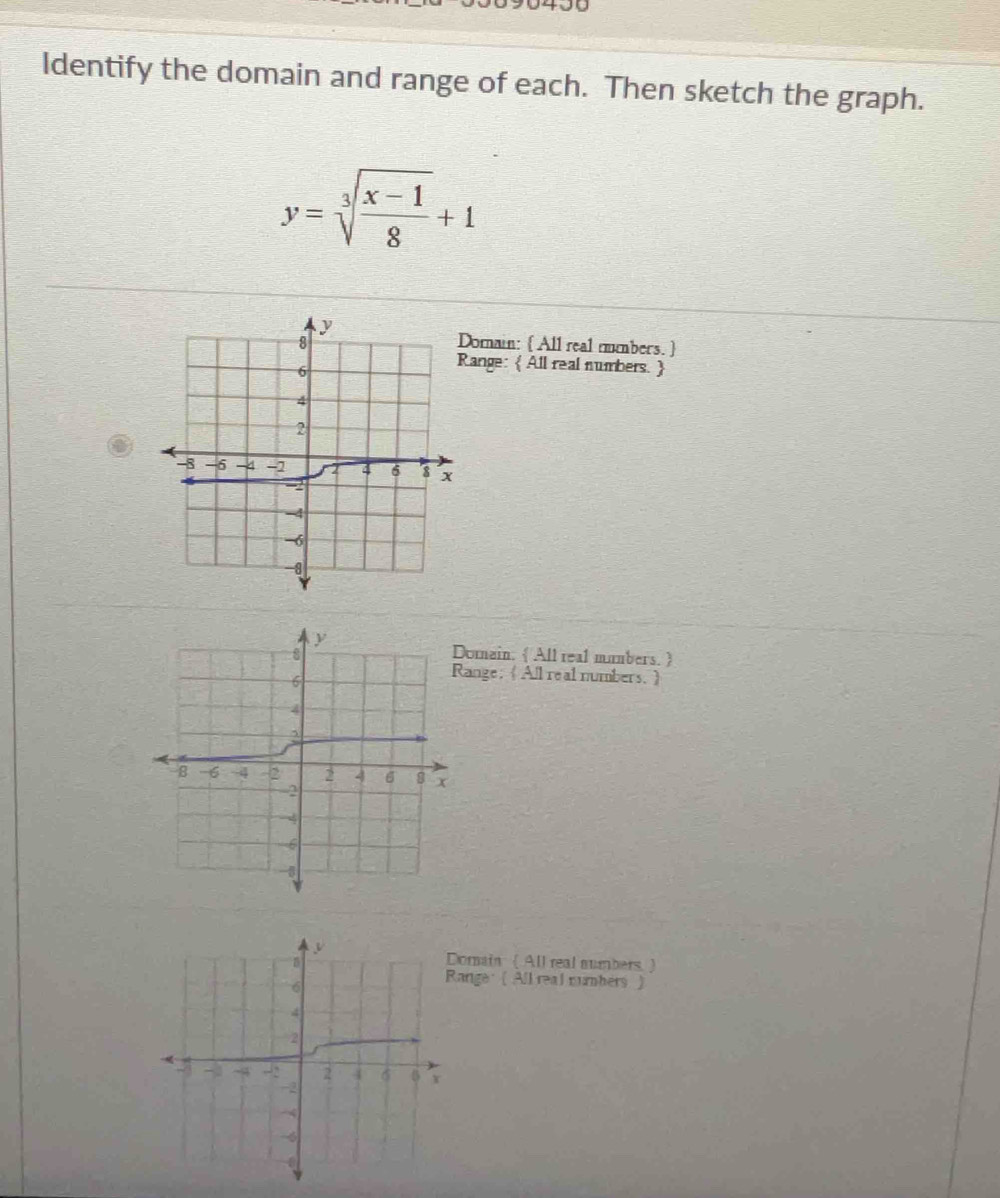 Identify the domain and range of each. Then sketch the graph.
y=sqrt[3](frac x-1)8+1
orain:  All real mmbers.  
ange:  All real numbers. 
y
8 Domain. All real mumbers. 
6
Range;《All real numbers.》
4
a
8 -6 -4 -2 2 4 6 8 x
2
-4
6
-1
omain ( All real aumbers. ) 
ange: ( All real numbers )