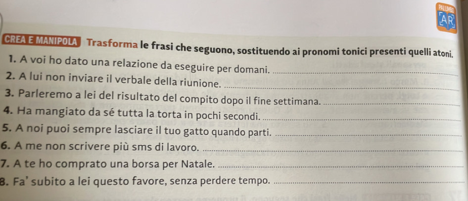 AR 
CREA E MANIPOLA Trasforma le frasi che seguono, sostituendo ai pronomi tonici presenti quelli atoni. 
1. A voi ho dato una relazione da eseguire per domani._ 
2. A lui non inviare il verbale della riunione._ 
3. Parleremo a lei del risultato del compito dopo il fine settimana._ 
4. Ha mangiato da sé tutta la torta in pochi secondi._ 
5. A noi puoi sempre lasciare il tuo gatto quando parti._ 
6. A me non scrivere più sms di lavoro._ 
7. A te ho comprato una borsa per Natale._ 
8. Fa’ subito a lei questo favore, senza perdere tempo._