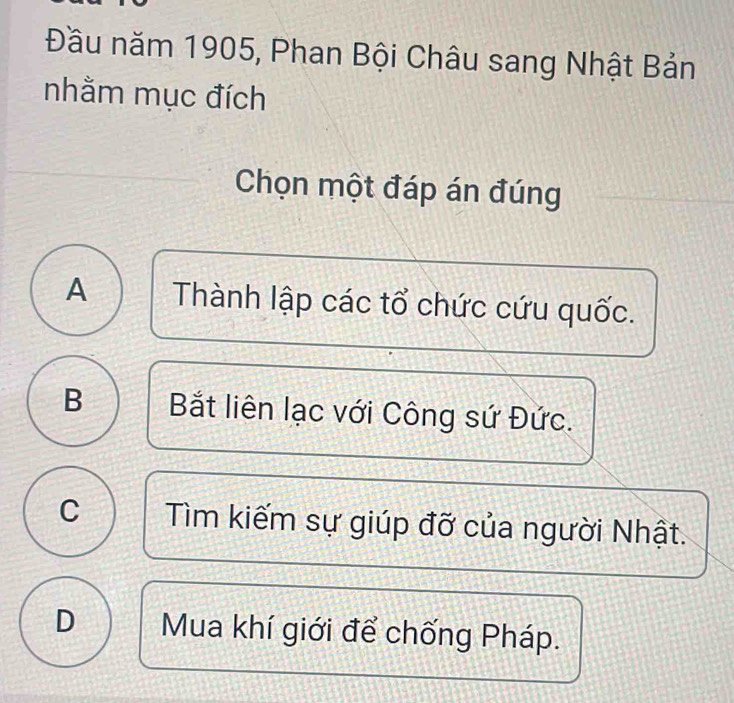 Đầu năm 1905, Phan Bội Châu sang Nhật Bản
nhằm mục đích
Chọn một đáp án đúng
A Thành lập các tổ chức cứu quốc.
B Bắt liên lạc với Công sứ Đức.
C Tìm kiếm sự giúp đỡ của người Nhật.
D Mua khí giới để chống Pháp.