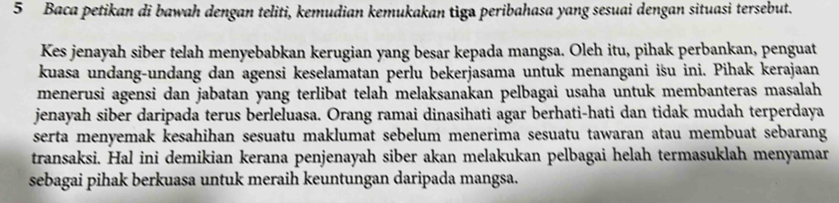 Baca petikan di bawah dengan teliti, kemudian kemukakan tiga peribahasa yang sesuai dengan situasi tersebut. 
Kes jenayah siber telah menyebabkan kerugian yang besar kepada mangsa. Oleh itu, pihak perbankan, penguat 
kuasa undang-undang dan agensi keselamatan perlu bekerjasama untuk menangani isu ini. Pihak kerajaan 
menerusi agensi dan jabatan yang terlibat telah melaksanakan pelbagai usaha untuk membanteras masalah 
jenayah siber daripada terus berleluasa. Orang ramai dinasihati agar berhati-hati dan tidak mudah terperdaya 
serta menyemak kesahihan sesuatu maklumat sebelum menerima sesuatu tawaran atau membuat sebarang 
transaksi. Hal ini demikian kerana penjenayah siber akan melakukan pelbagai helah termasuklah menyamar 
sebagai pihak berkuasa untuk meraih keuntungan daripada mangsa.