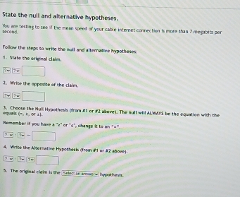 State the null and alternative hypotheses. 
second You are testing to see if the mean speed of your cable internet connection is more than 7 megabits per 
Follow the steps to write the mull and alternative hypotheses: 
1. State the original claim.
v □
2. Write the opposite of the claim.
7* □
equais 3. Choose the Null Hypothesis (from #1 or #2 above). The null will ALWAY'S be the equation with the
(=,3,ori). 
Remember if you have a 'z" or ''s", change it to an "=''.
?vee  ?vee =□
4. Write the Alternative Hypothesis (from #1 or #2 above).
7:7=7
5. The original claim is the Selem an anmwery hypothesis.