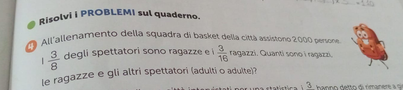 Risolvi i PROBLEMI sul quaderno. 
D All'allenamento della squadra di basket della città assistono 2000 persone.
 3/8  degli spettatori sono ragazze e i  3/16  ragazzi. Quanti sono i ragazzi, 
le ragazze e gli altri spettatori (adulti o adulte)? 
statística 3 h ann o detto di rimanere a g