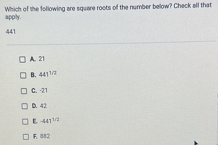 Which of the following are square roots of the number below? Check all that
apply.
441
A. 21
B. 441^(1/2)
C. -21
D. 42
E. -441^(1/2)
F. 882