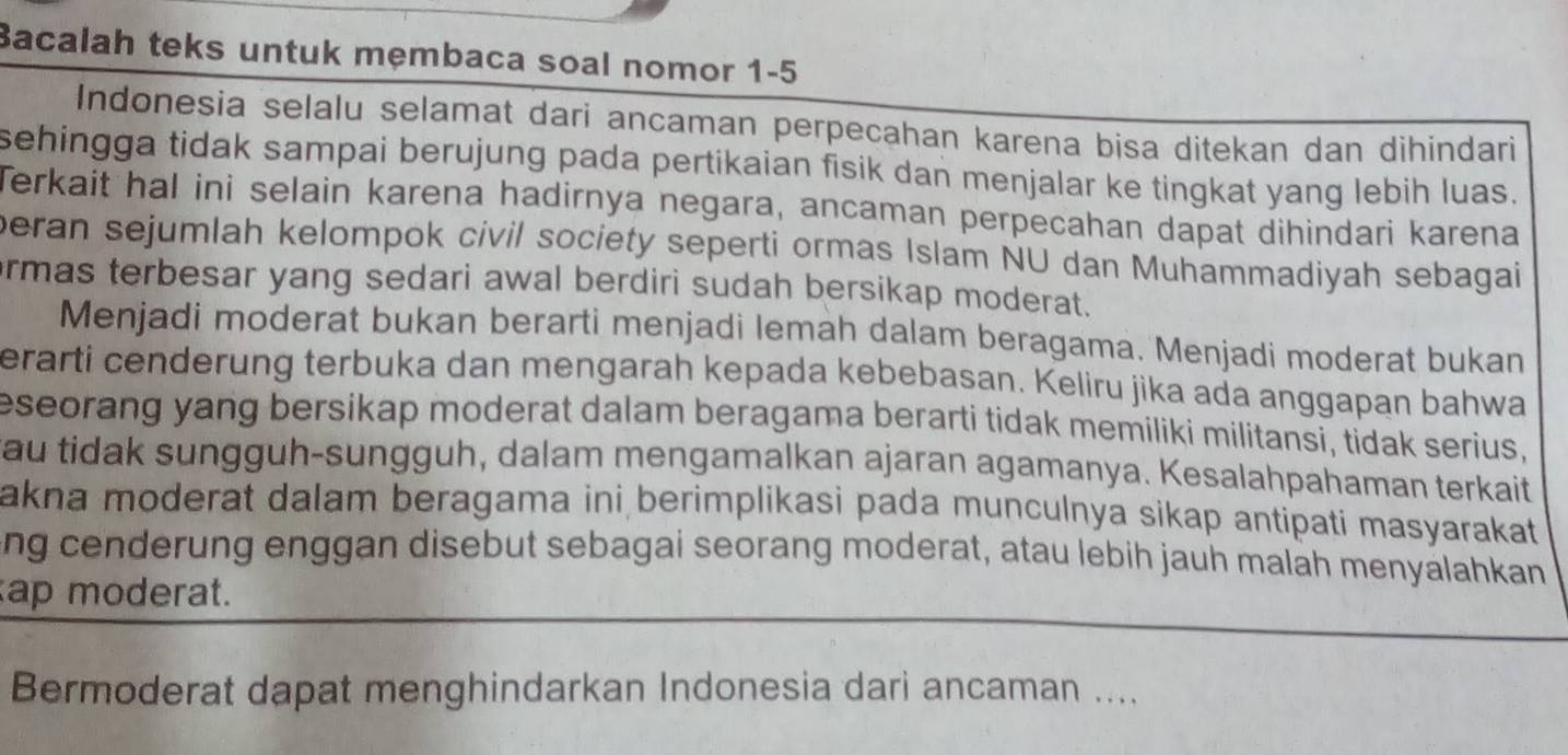 Bacalah teks untuk mẹmbaca soal nomor 1-5 
Indonesia selalu selamat dari ancaman perpecahan karena bisa ditekan dan dihindari 
sehingga tidak sampai berujung pada pertikaian fisik dan menjalar ke tingkat yang lebih luas. 
Terkait hal ini selain karena hadirnya negara, ancaman perpecahan dapat dihindari karena 
beran sejumlah kelompok civil society seperti ormas Islam NU dan Muhammadiyah sebagai 
rmas terbesar yang sedari awal berdiri sudah bersikap moderat. 
Menjadi moderat bukan berarti menjadi lemah dalam beragama. Menjadi moderat bukan 
erarti cenderung terbuka dan mengarah kepada kebebasan. Keliru jika ada anggapan bahwa 
eseorang yang bersikap moderat dalam beragama berarti tidak memiliki militansi, tidak serius, 
au tidak sungguh-sungguh, dalam mengamalkan ajaran agamanya. Kesalahpahaman terkait 
akna moderat dalam beragama ini berimplikasi pada munculnya sikap antipati masyarakat 
ng cenderung enggan disebut sebagai seorang moderat, atau lebih jauh malah menyalahkan 
ap moderat. 
Bermoderat dapat menghindarkan Indonesia dari ancaman ....