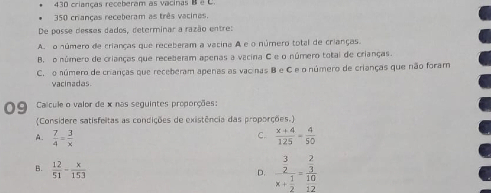 430 crianças receberam as vacinas B e C.
350 crianças receberam as três vacinas.
De posse desses dados, determinar a razão entre:
A. o número de crianças que receberam a vacina A e o número total de crianças.
B. o número de crianças que receberam apenas a vacina C e o número total de crianças.
C. o número de crianças que receberam apenas as vacinas B e C e o número de crianças que não foram
vacinadas.
9 Calcule o valor de x nas seguintes proporções:
(Considere satisfeitas as condições de existência das proporções.)
C.
A.  7/4 = 3/x   (x+4)/125 = 4/50 
B.  12/51 = x/153 
D. frac beginarrayr 3 2endarray x+ 1/2 =frac  2/3  10/12 