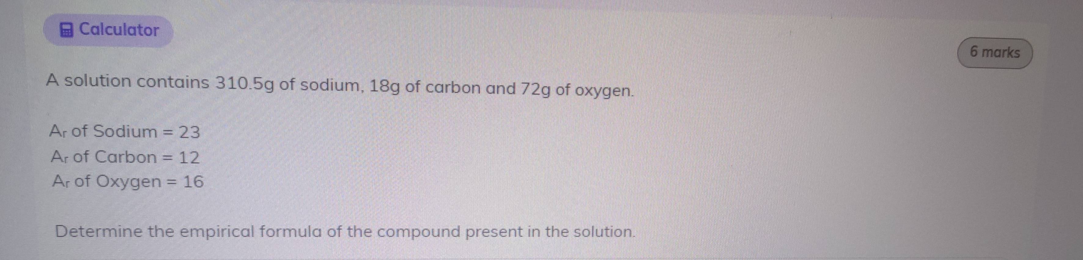 Calculator 
6 marks 
A solution contains 310.5g of sodium, 18g of carbon and 72g of oxygen. 
Ar of Sodium =23. A of Carbon =12
Ar of Oxygen =16
Determine the empirical formula of the compound present in the solution.