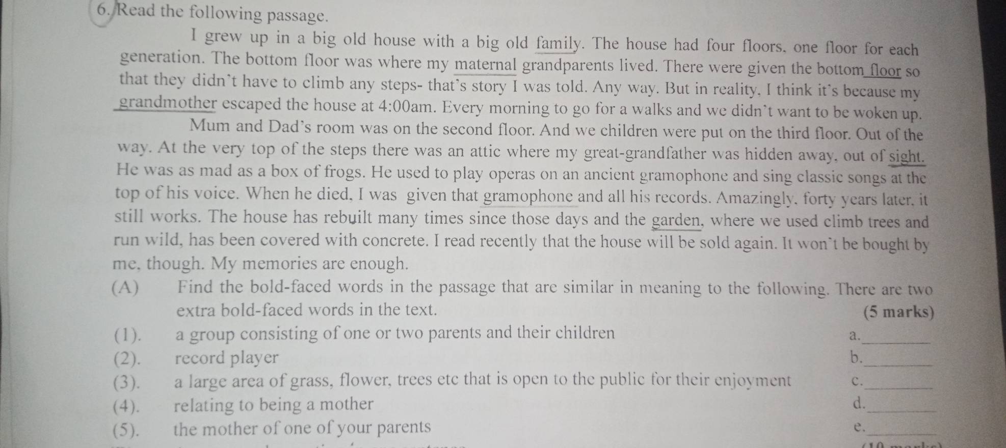 Read the following passage. 
I grew up in a big old house with a big old family. The house had four floors, one floor for each 
generation. The bottom floor was where my maternal grandparents lived. There were given the bottom floor so 
that they didn’t have to climb any steps- that’s story I was told. Any way. But in reality, I think it's because my 
grandmother escaped the house at . 4:00 am. Every morning to go for a walks and we didn’t want to be woken up. 
Mum and Dad’s room was on the second floor. And we children were put on the third floor. Out of the 
way. At the very top of the steps there was an attic where my great-grandfather was hidden away, out of sight. 
He was as mad as a box of frogs. He used to play operas on an ancient gramophone and sing classic songs at the 
top of his voice. When he died, I was given that gramophone and all his records. Amazingly, forty years later, it 
still works. The house has rebuilt many times since those days and the garden, where we used climb trees and 
run wild, has been covered with concrete. I read recently that the house will be sold again. It won`t be bought by 
me, though. My memories are enough. 
(A) Find the bold-faced words in the passage that are similar in meaning to the following. There are two 
extra bold-faced words in the text. (5 marks) 
(1). a group consisting of one or two parents and their children a._ 
(2). record player b._ 
(3). a large area of grass, flower, trees etc that is open to the public for their enjoyment c._ 
(4). relating to being a mother 
_ 
d. 
(5). the mother of one of your parents e._