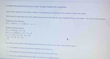 Complete the post test just do your best. You get 5 points for completion
graph above represents the money, in dollars, Saiah will earn as a function of the number of hours she works.
Sarsh wants to determine how much additional money she will make for every 3 additional hours she works. Her work is shown below
if_2=aands_3=a+3 then Additional Hours Worked
n-n=1
Additional Money Earned
x_2=a, thenyt=5a+20
f_82=a+3, Fuetye=5(a+3)+30
n-n=3=3+3)+20-(3n+20)
=3a+15>20-5x=20
=11
From Sarah's work, which of tie following relationships are shown to be true? Select all that apphy
The additional money she will earn depends on the value of a.
The additional money she will earn depends on the slope of the line.
For every 3 additional hours she works, she will ear an additional $15