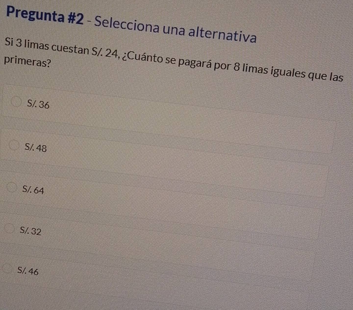 Pregunta #2 - Selecciona una alternativa
Si 3 limas cuestan S/. 24, ¿Cuánto se pagará por 8 limas iguales que las
primeras?
S/. 36
S/. 48
S/. 64
S/. 32
S/. 46