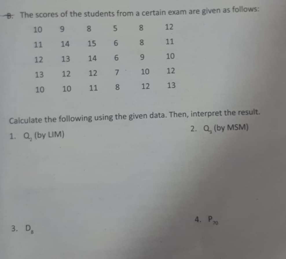 The scores of the students from a certain exam are given as follows: 
Calculate the following using the given data. Then, interpret the result. 
2. Q_3 11 by 
1. Q_2 (by LIM) |V|. SM)
4. P_70
3. D_8