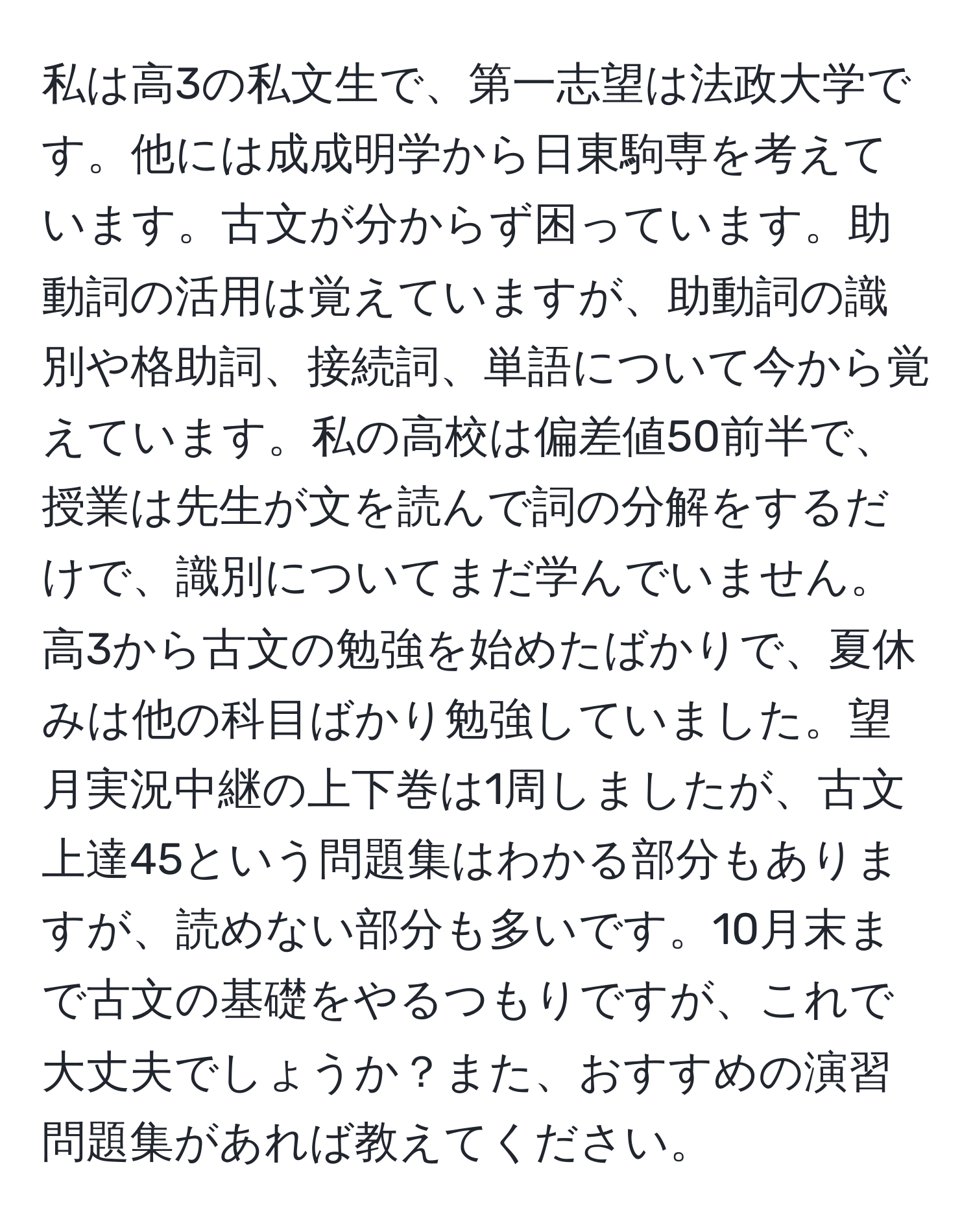 私は高3の私文生で、第一志望は法政大学です。他には成成明学から日東駒専を考えています。古文が分からず困っています。助動詞の活用は覚えていますが、助動詞の識別や格助詞、接続詞、単語について今から覚えています。私の高校は偏差値50前半で、授業は先生が文を読んで詞の分解をするだけで、識別についてまだ学んでいません。高3から古文の勉強を始めたばかりで、夏休みは他の科目ばかり勉強していました。望月実況中継の上下巻は1周しましたが、古文上達45という問題集はわかる部分もありますが、読めない部分も多いです。10月末まで古文の基礎をやるつもりですが、これで大丈夫でしょうか？また、おすすめの演習問題集があれば教えてください。