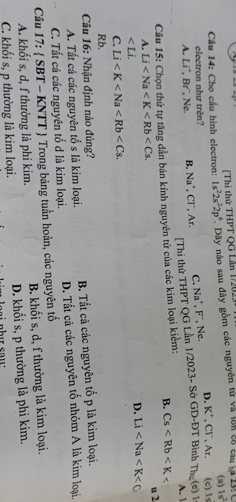 [Thi thử THPT QG Lần 12023
(a) 1s^2
Câu 14: Cho cấu hình electron: 1s^22s^22p^6 1. Dãy nào sau đây gồm các nguyên tử và 1on co cầu lu 23: 0
D. K^+
electron như trên?
C. Na^+, F^- ,CI^-, , Ar. (c) 1s
A. Li , Br , Ne. , Clˉ, Ar. , Ne.
B. Na^+ (e) 1
[Thi thử THPT QG Lần 1/2023- Sở GD-ĐT Bình Thu
A. 1
B. Cs
Câu 15: Chọn thứ tự tăng dần bán kính nguyên tử của các kim loại kiềm:
u 2
A. Li .
∠ Li.
D. Li
C. Li . 
Rb.
Câu 16: Nhận định nào đúng?
A. Tất cả các nguyên tố s là kim loại. B. Tất cả các nguyên tố p là kim loại.
C. Tất cả các nguyên tố d là kim loại. D. Tất cả các nguyên tố nhóm A là kim loại.
Câu 17:  SBT - KNTT  Trong bảng tuần hoàn, các nguyên tố
A. khối s, d, f thường là phi kim. B. khối s, d, f thường là kim loại.
C. khối s, p thường là kim loại. D. khối s, p thường là phi kim.