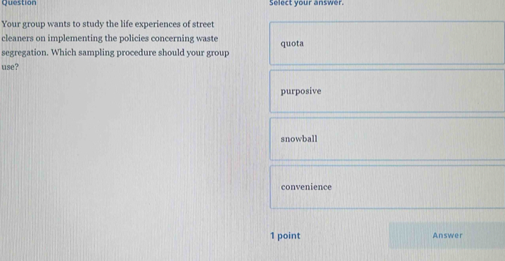 Question Select your answer.
Your group wants to study the life experiences of street
cleaners on implementing the policies concerning waste quota
segregation. Which sampling procedure should your group
use?
purposive
snowball
convenience
1 point Answer