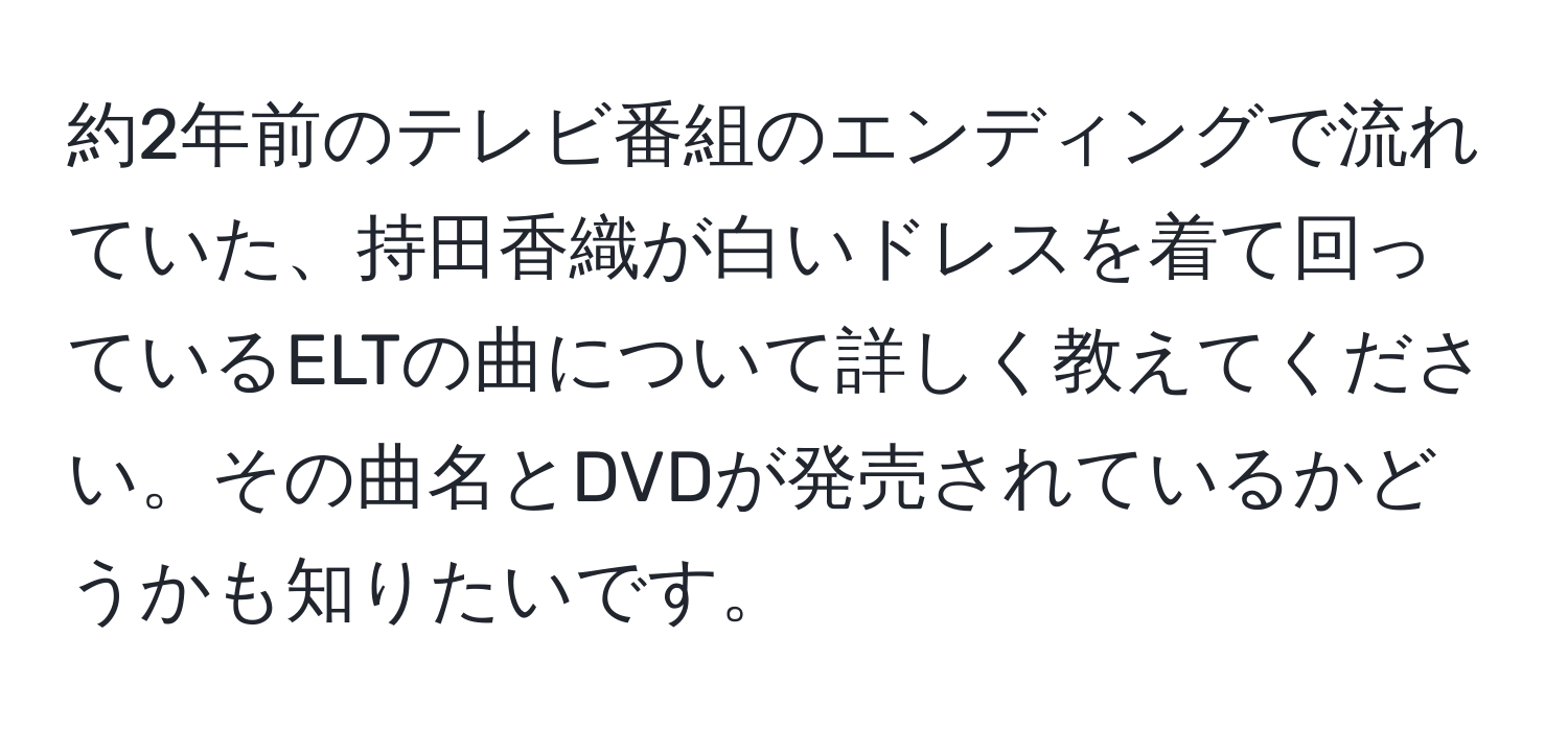 約2年前のテレビ番組のエンディングで流れていた、持田香織が白いドレスを着て回っているELTの曲について詳しく教えてください。その曲名とDVDが発売されているかどうかも知りたいです。