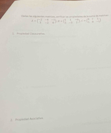 Dadas las siguientes matrices, verificar las propiedades de la suma de matrices:
A=beginpmatrix -2&-4&-1 3&-2&0endpmatrix; B=beginpmatrix 1&1&-6 3&-3&2endpmatrix; C=beginpmatrix 8&7&1 1&0&-1endpmatrix
1. Propiedad Clausurativa. 
2. Propiedad Asociativa.