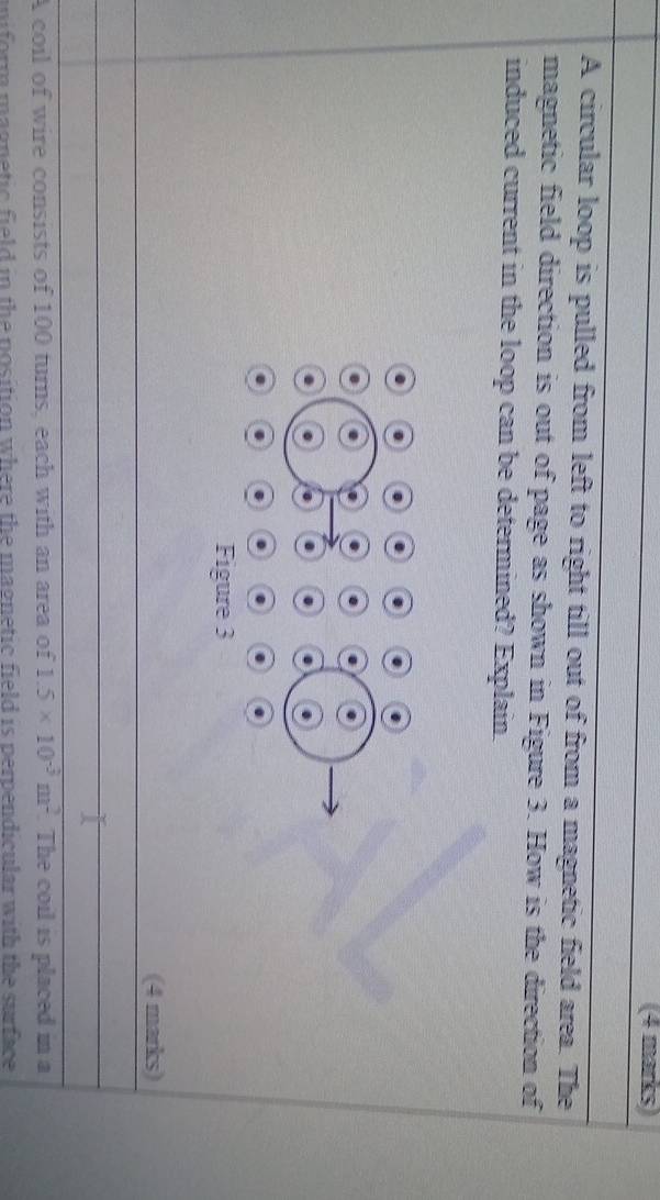 A circular loop is pulled from left to right till out of from a magnetic field area. The 
magnetic field direction is out of page as shown in Figure 3. How is the direction of 
induced current in the loop can be determined? Explain. 
(4 marks) 
A coil of wire consists of 100 turns, each with an area of 1.5* 10^(-3)m^2. The coil is placed in a 
mniform magnetic field in the position where the magnetic field is perpendicular with the surface