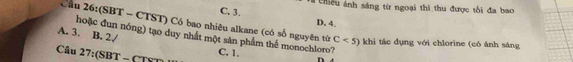 Tà chiếu ánh sáng từ ngoại thì thu được tối đa bao
C. 3.
D. 4.
Cầu 26:(SBT - CTST) Có bao nhiêu alkane (có số nguyên từ C<5) khi tác dụng với chlorine (có ánh sáng
A. 3. B. 2.
hoặc đun nóng) tạo duy nhất một sản phẩm thế monochloro?
Câu 27:(SBT.
C. 1.