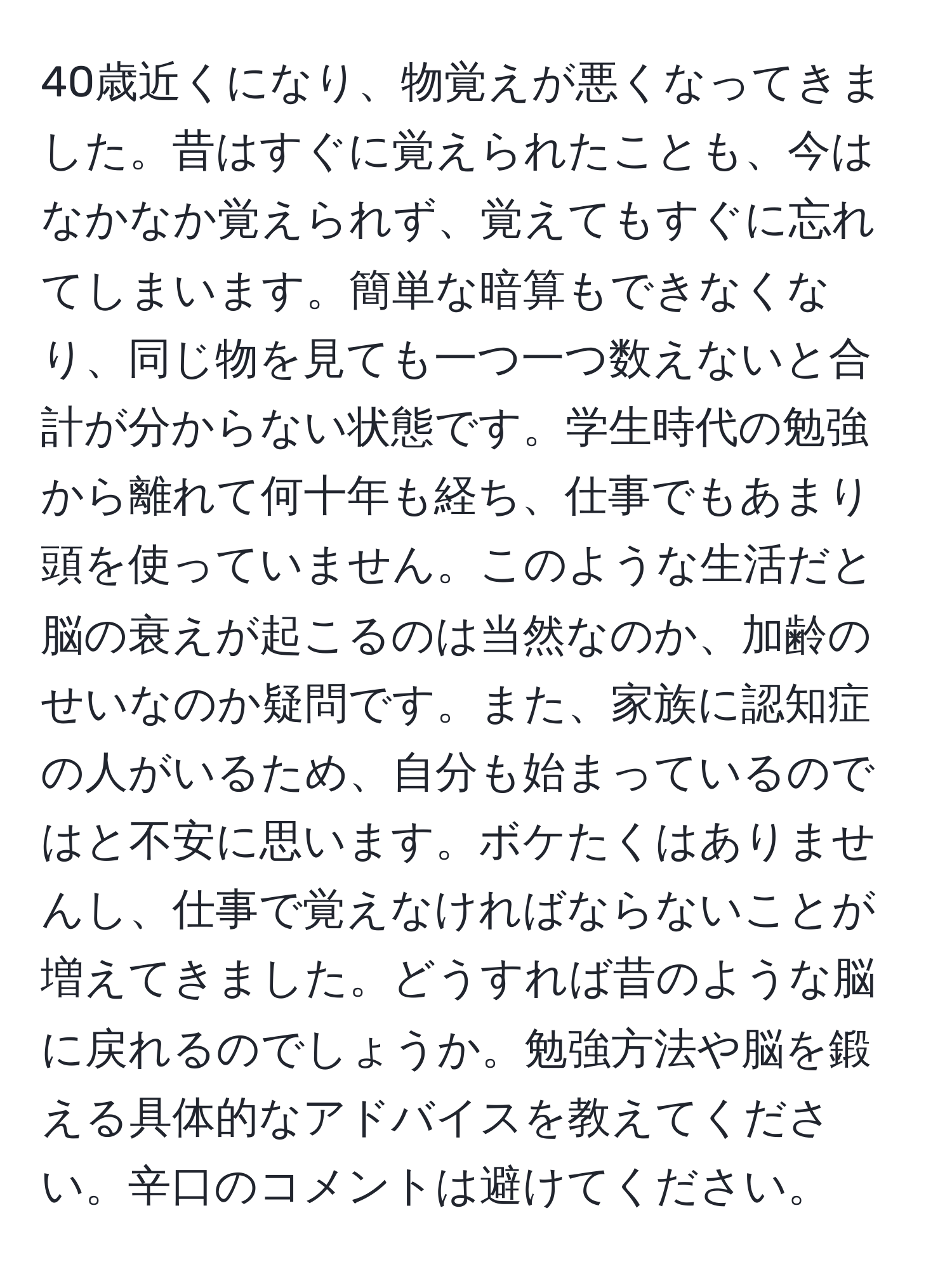 40歳近くになり、物覚えが悪くなってきました。昔はすぐに覚えられたことも、今はなかなか覚えられず、覚えてもすぐに忘れてしまいます。簡単な暗算もできなくなり、同じ物を見ても一つ一つ数えないと合計が分からない状態です。学生時代の勉強から離れて何十年も経ち、仕事でもあまり頭を使っていません。このような生活だと脳の衰えが起こるのは当然なのか、加齢のせいなのか疑問です。また、家族に認知症の人がいるため、自分も始まっているのではと不安に思います。ボケたくはありませんし、仕事で覚えなければならないことが増えてきました。どうすれば昔のような脳に戻れるのでしょうか。勉強方法や脳を鍛える具体的なアドバイスを教えてください。辛口のコメントは避けてください。