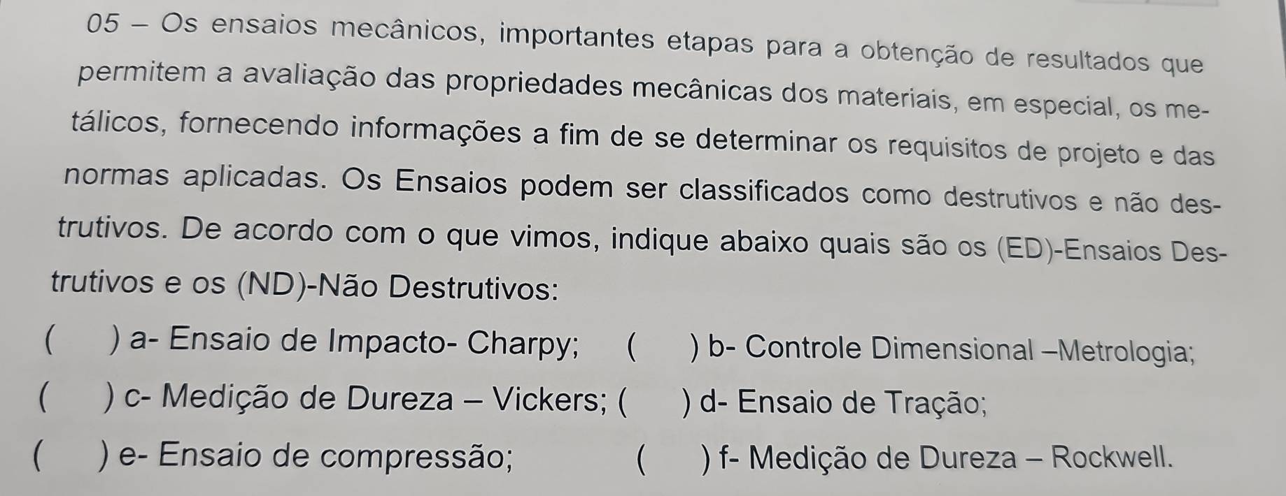 Os ensaios mecânicos, importantes etapas para a obtenção de resultados que 
permitem a avaliação das propriedades mecânicas dos materiais, em especial, os me- 
tálicos, fornecendo informações a fim de se determinar os requisitos de projeto e das 
normas aplicadas. Os Ensaios podem ser classificados como destrutivos e não des- 
trutivos. De acordo com o que vimos, indique abaixo quais são os (ED)-Ensaios Des- 
trutivos e os (ND)-Não Destrutivos: 
 ) a- Ensaio de Impacto- Charpy; ( ) b- Controle Dimensional -Metrologia; 
 ) c- Medição de Dureza - Vickers; ( ) d- Ensaio de Tração; 
) e- Ensaio de compressão;  ) f- Medição de Dureza - Rockwell.