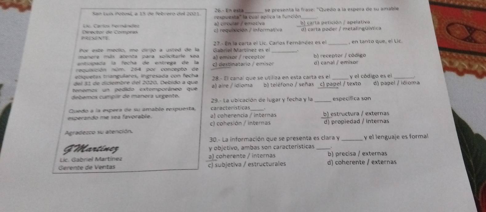 26.- En esta _se presenta la frase: "Quedo a la espera de su amable
San Luís Potosí, a 15 de febrero del 2021. respuesta''' la cual aplica la función,_
Lic. Carlos Fernández a) circular / emotíva b) carta petición / apelativa
Director de Compras c) requisición / informativa d) carta poder / metalingüística
PRESENTE
27.- En la carta el Lic. Carlos Fernández es el , en tanto que, el Lic.
Por este médio, me diríijo a usted de la Gabriel Martínez es el .
manera más atenta para solicitarie sea a) emisor / receptor b) receptor / código
anticipada la fecha de entrega de la c) destinatario / emisor
requisición núm. 264 por concepto de d) canal / emisor
etiquetas tríangulares, ingresada con fecha
del 31 de diciembre del 2020. Debido a que 28.- El canaí que se utiliza en esta carta es el _y el código es el _.
tenemas un pedido extemporáneo que a) aire / ídioma b) teléfono / señas c) papel / texto d) papel / idioma
debemos cumplir de manera urgente.
29.- La ubicación de lugar y fecha y la _específica son
Quedo a la espera de su amable respuesta, características 、
esperando me sea favorable. a) coherencia / internas b) estructura / externas
c) cohesión / internas d) propiedad / internas
Agradezco su atención.
30.- La información que se presenta es clara y _y el lenguaje es formal
GMartinez y objetivo, ambas son características _  
Lic. Gabriel Martínez a) coherente / internas b) precisa / externas
Gerente de Ventas c) subjetiva / estructurales d) coherente / externas