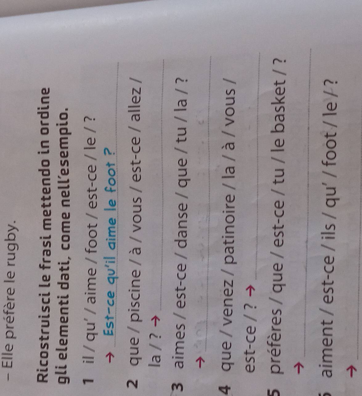 Elle préfère le rugby. 
Ricostruisci le frasi mettendo in ordine 
gli elementi dati, come nell’esempio. 
1 il / qu' / aime / foot / est-ce / le / ? 
Est-ce qu'il aime le foot ?_ 
2 que / piscine / à / vous / est-ce / allez / 
la / ?_ 
3 aimes / est-ce / danse / que / tu / la / ? 
_ 
4 que / venez / patinoire / la / à / vous / 
est-ce / ?_ 
5 préfères / que / est-ce / tu / le basket / ? 
_ 
5 aiment / est-ce / ils / qu' / foot / le / ? 
_