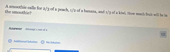 A smoothie calls for 2/3 of a peach, 1/2 of a banana, and 1/3 of a kiwi. How much fruit will be in 
the smoothie? 
Answer Attempt 1 out of 2 
Additional Solution odot No Solution