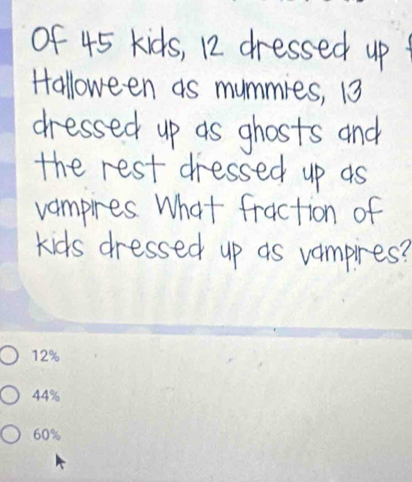 of 45 kids, 12 dressed up 
Halloween as mummies, 13
dressed up as ghosts and 
the rest dressed up as 
vampires. What fraction of 
kids dressed up as vampires?