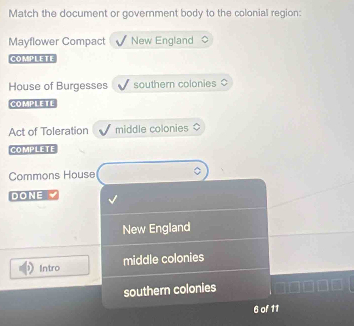 Match the document or government body to the colonial region:
Mayflower Compact New England
COMPLETE
House of Burgesses southern colonies
COmPLETE
Act of Toleration middle colonies
COMPLETE
Commons House
DONE
New England
Intro middle colonies
southern colonies
6 of 11